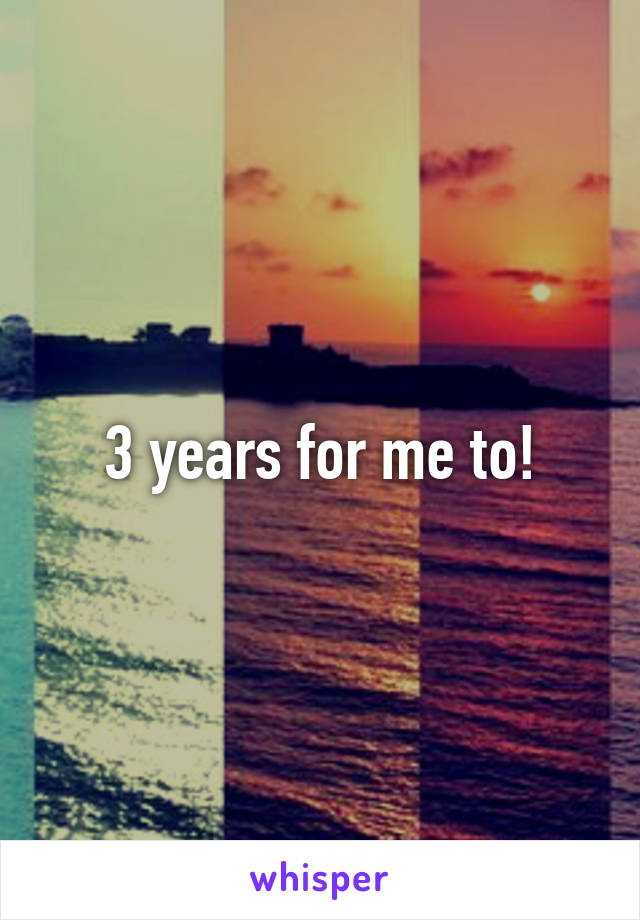 3 years for me to!