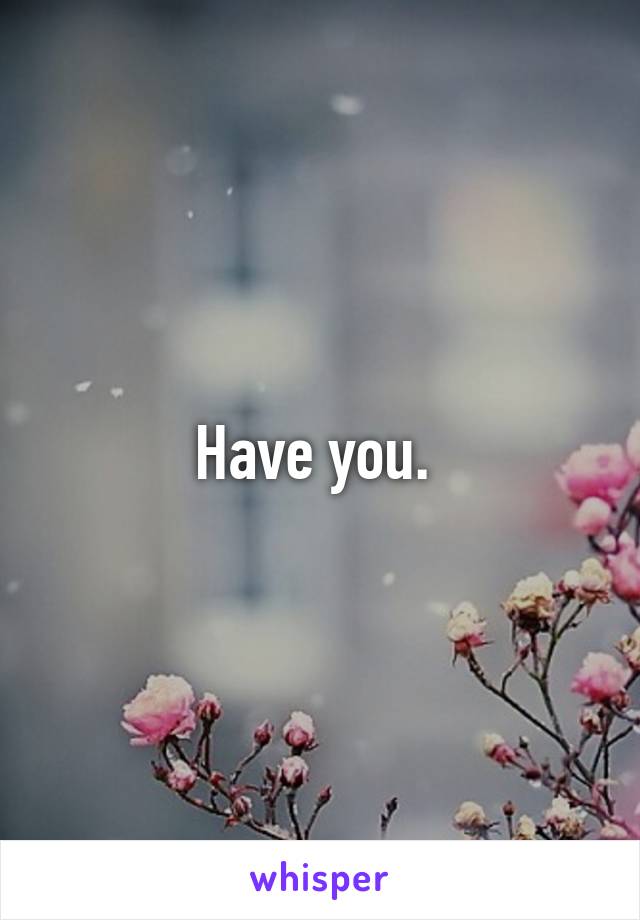 Have you. 