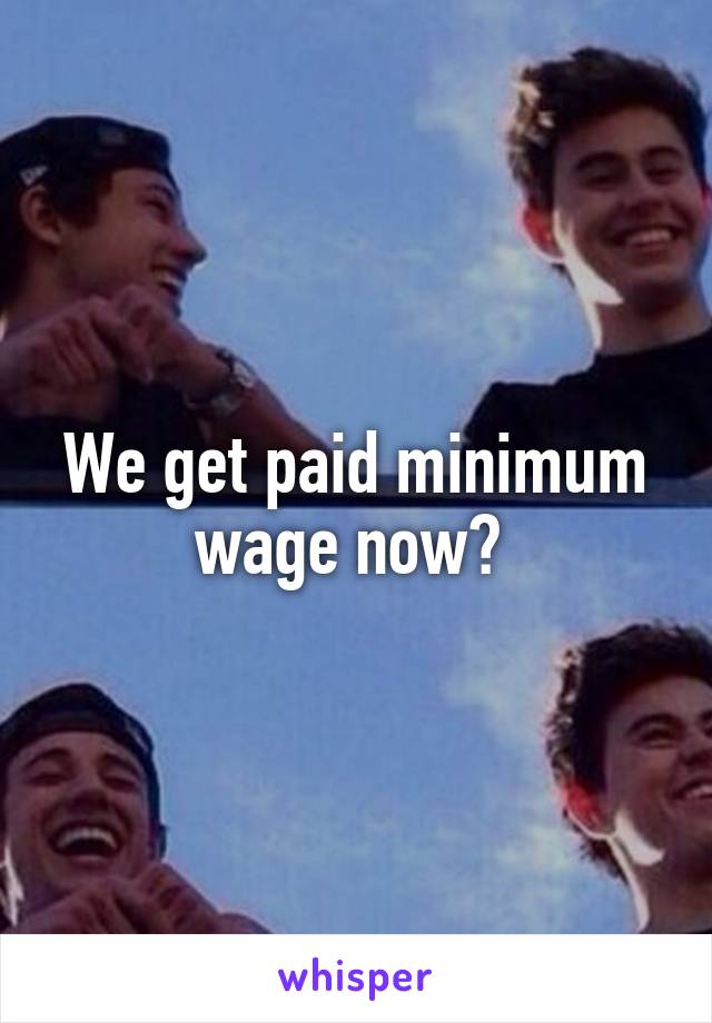 We get paid minimum wage now? 
