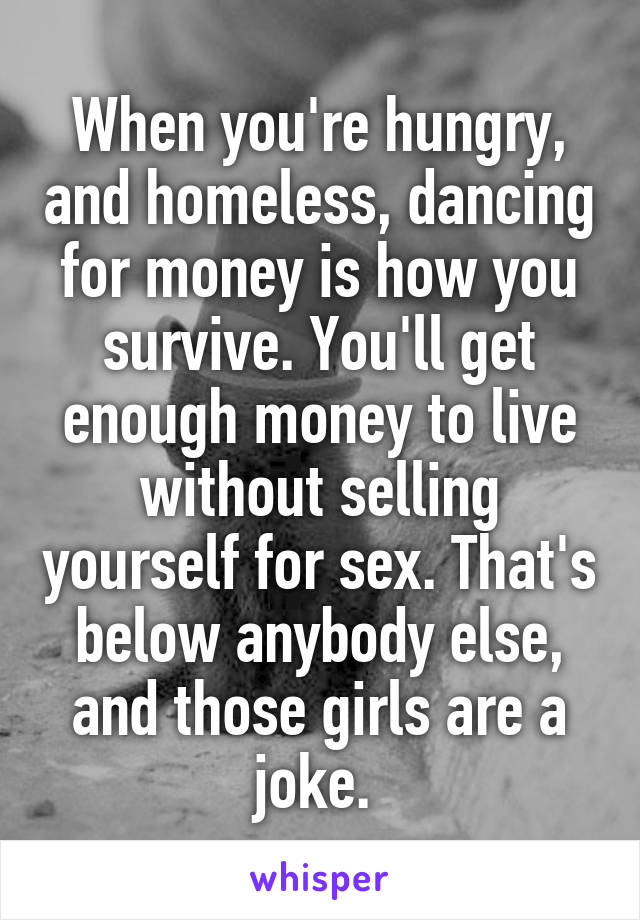 When you're hungry, and homeless, dancing for money is how you survive. You'll get enough money to live without selling yourself for sex. That's below anybody else, and those girls are a joke. 