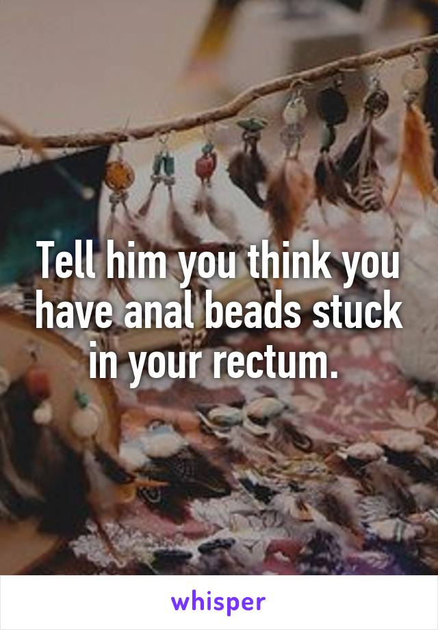 Tell him you think you have anal beads stuck in your rectum. 