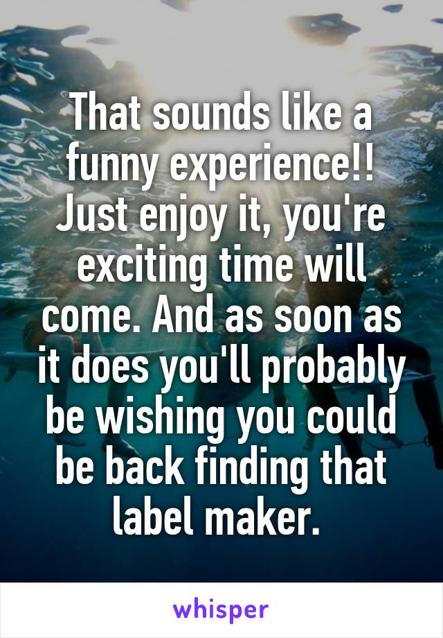 That sounds like a funny experience!! Just enjoy it, you're exciting time will come. And as soon as it does you'll probably be wishing you could be back finding that label maker. 