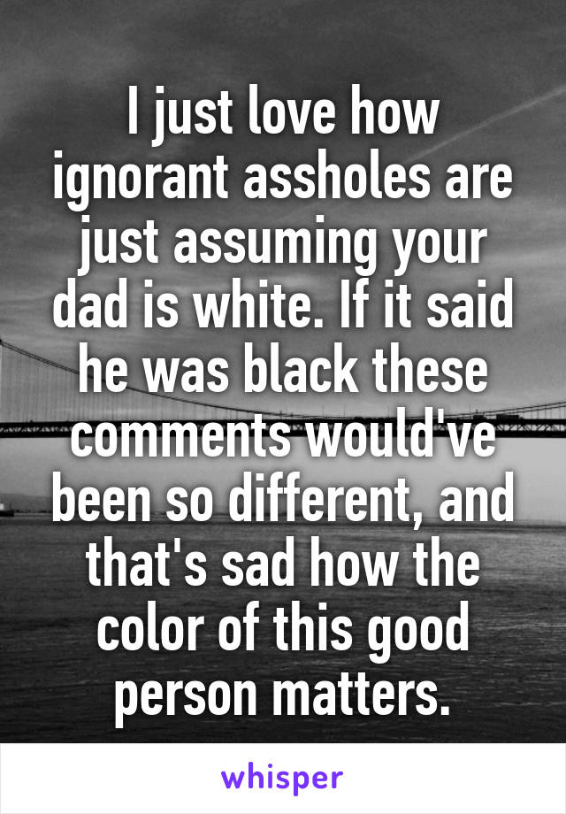 I just love how ignorant assholes are just assuming your dad is white. If it said he was black these comments would've been so different, and that's sad how the color of this good person matters.
