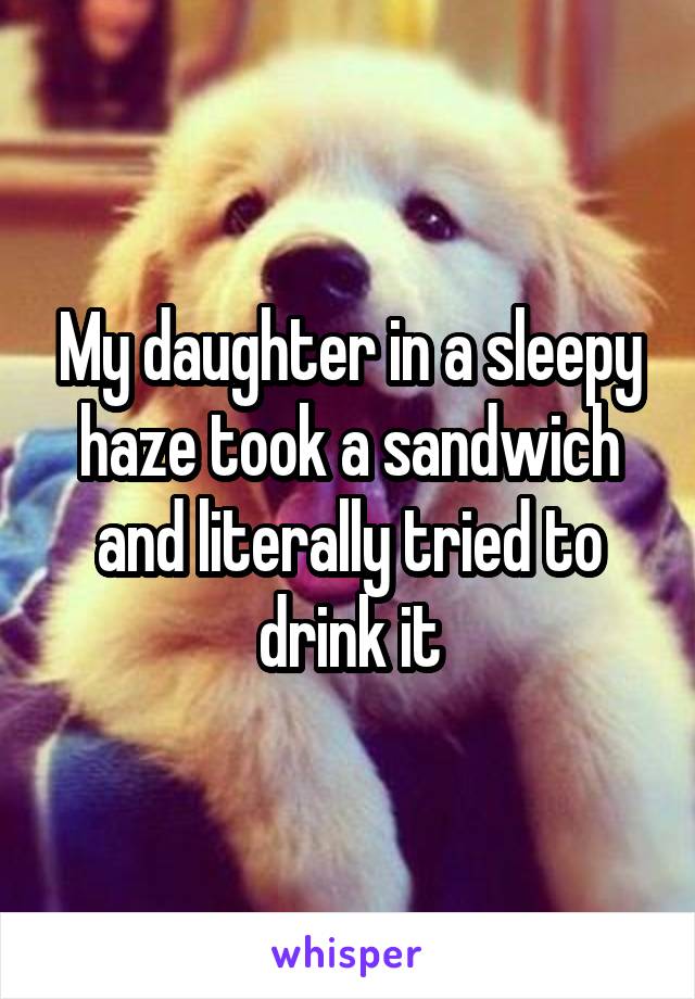 My daughter in a sleepy haze took a sandwich and literally tried to drink it