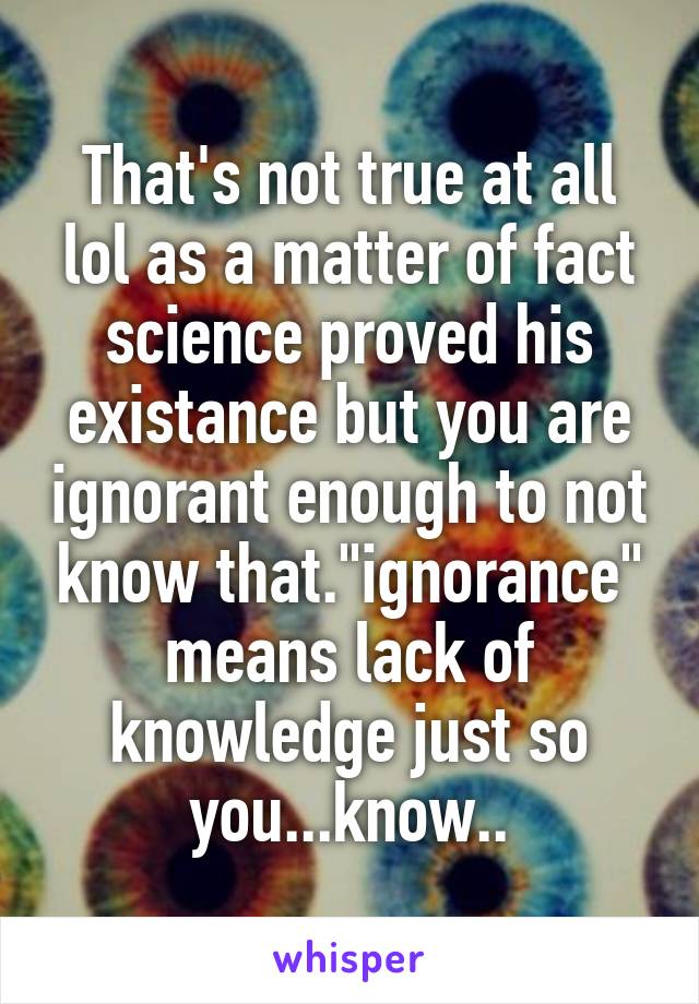 That's not true at all lol as a matter of fact science proved his existance but you are ignorant enough to not know that."ignorance" means lack of knowledge just so you...know..