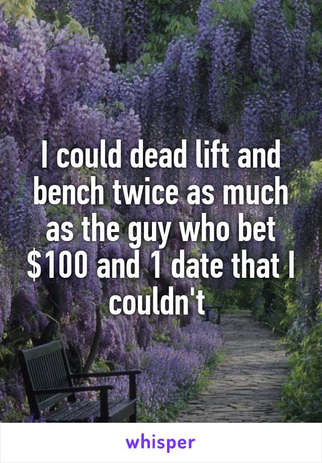 I could dead lift and bench twice as much as the guy who bet $100 and 1 date that I couldn't 