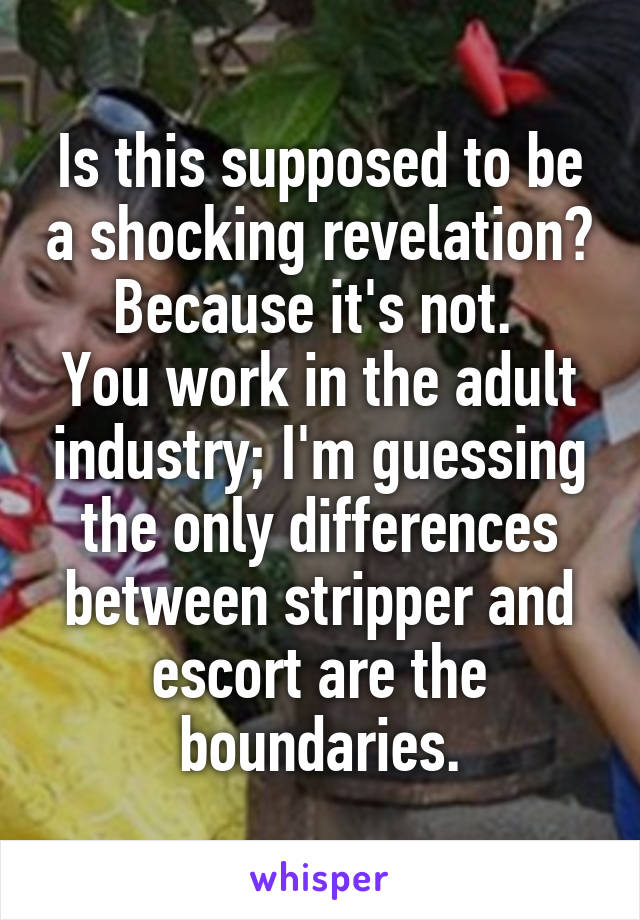 Is this supposed to be a shocking revelation? Because it's not. 
You work in the adult industry; I'm guessing the only differences between stripper and escort are the boundaries.