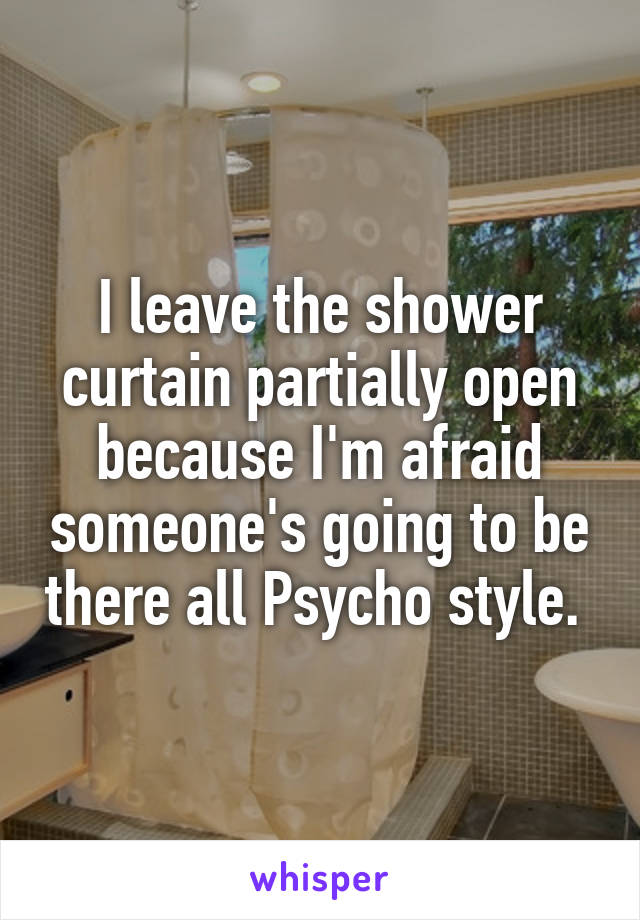 I leave the shower curtain partially open because I'm afraid someone's going to be there all Psycho style. 