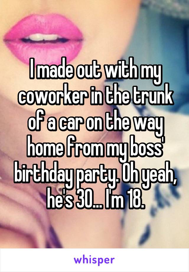 I made out with my coworker in the trunk of a car on the way home from my boss' birthday party. Oh yeah, he's 30... I'm 18.