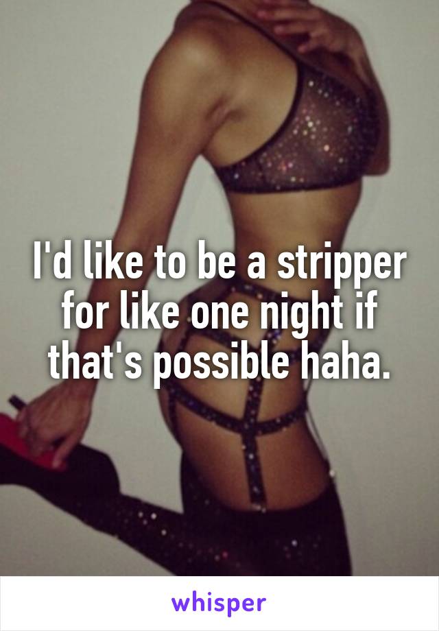 I'd like to be a stripper for like one night if that's possible haha.