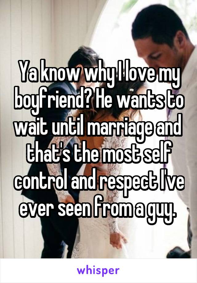 Ya know why I love my boyfriend? He wants to wait until marriage and  that's the most self control and respect I've ever seen from a guy. 
