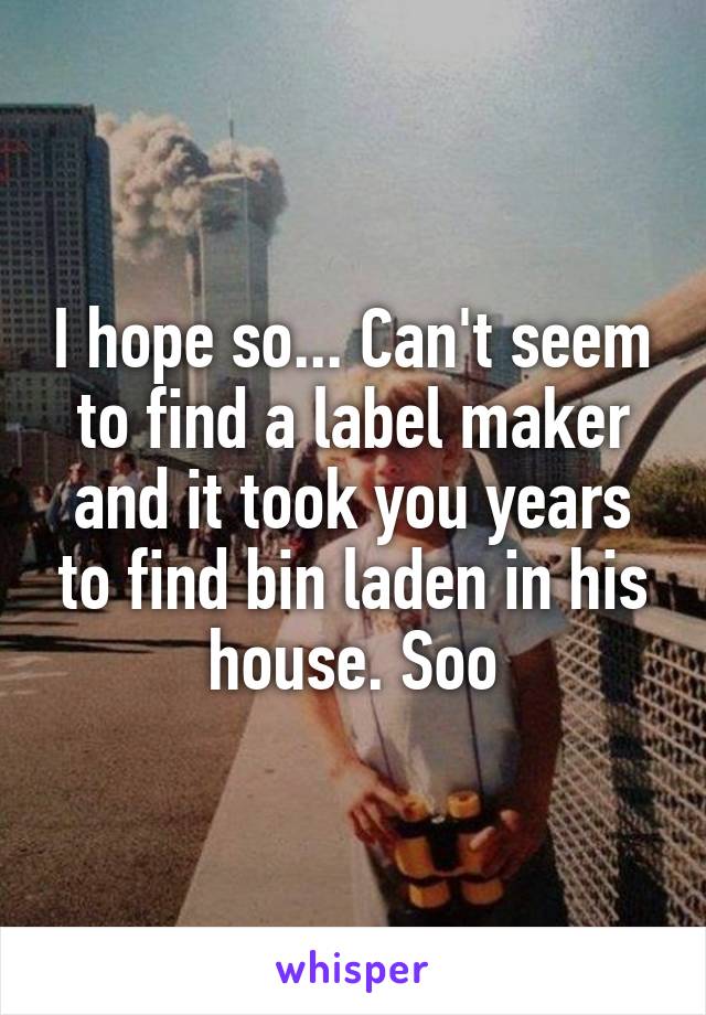 I hope so... Can't seem to find a label maker and it took you years to find bin laden in his house. Soo