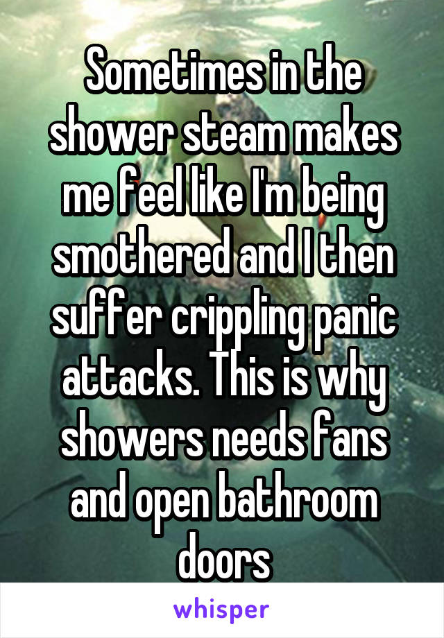 Sometimes in the shower steam makes me feel like I'm being smothered and I then suffer crippling panic attacks. This is why showers needs fans and open bathroom doors