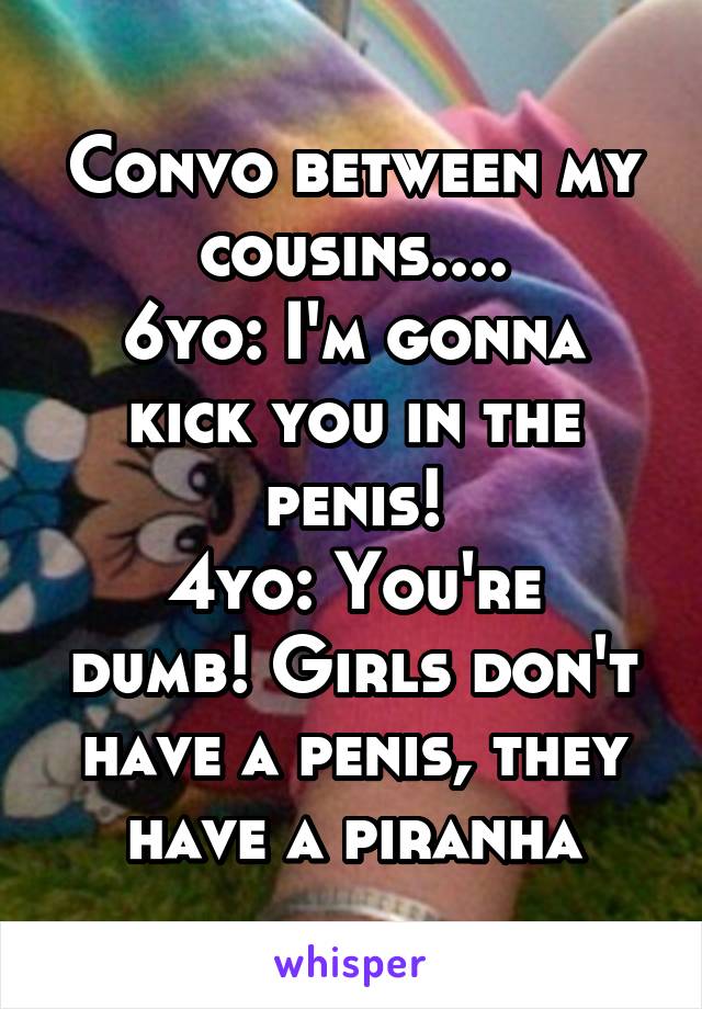 Convo between my cousins....
6yo: I'm gonna kick you in the penis!
4yo: You're dumb! Girls don't have a penis, they have a piranha