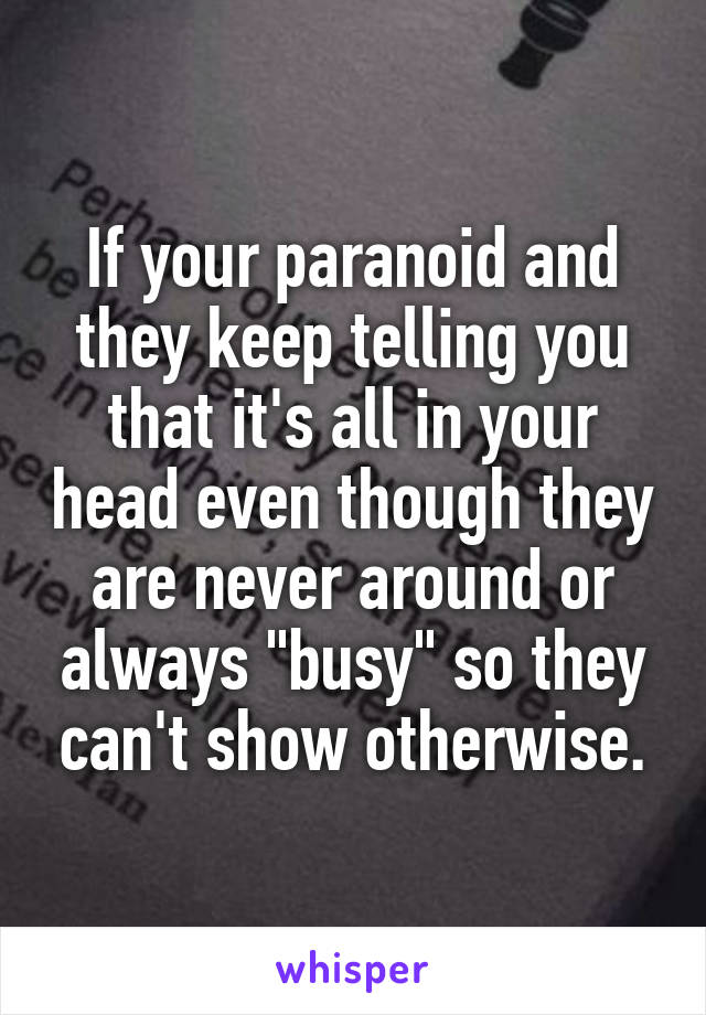 If your paranoid and they keep telling you that it's all in your head even though they are never around or always "busy" so they can't show otherwise.