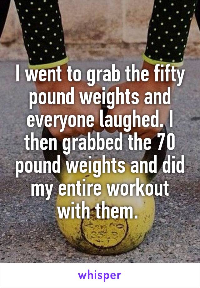 I went to grab the fifty pound weights and everyone laughed. I then grabbed the 70 pound weights and did my entire workout with them. 