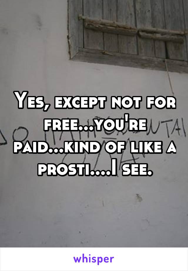 Yes, except not for free...you're paid...kind of like a prosti....I see.