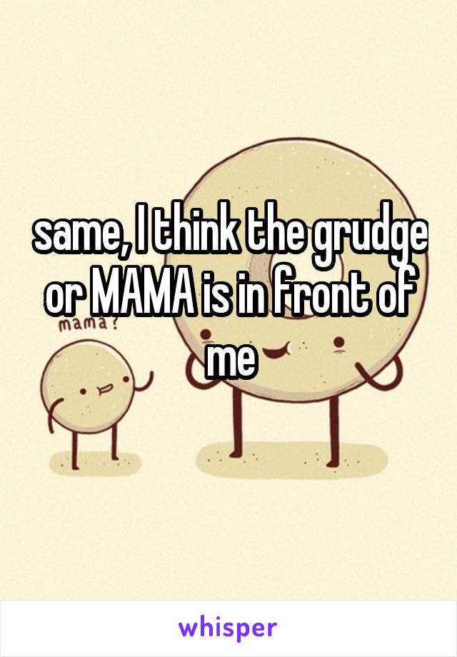same, I think the grudge or MAMA is in front of me
