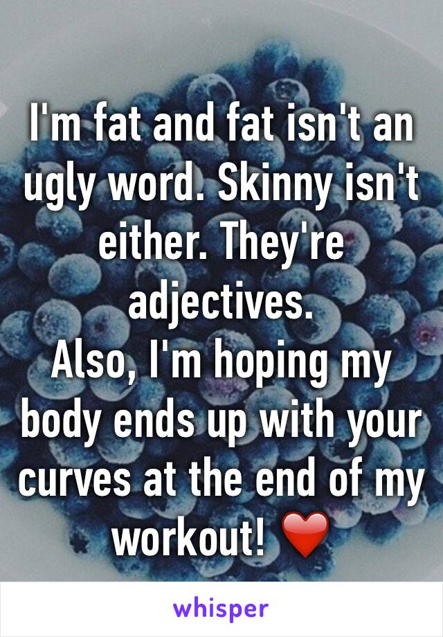 I'm fat and fat isn't an ugly word. Skinny isn't either. They're adjectives. 
Also, I'm hoping my body ends up with your curves at the end of my workout! ❤️