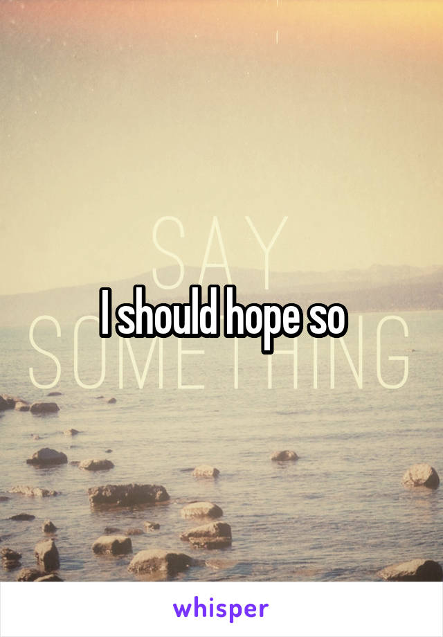 I should hope so