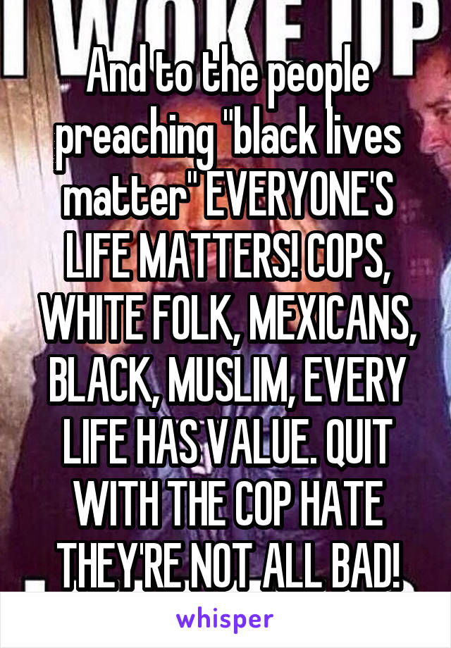 And to the people preaching "black lives matter" EVERYONE'S LIFE MATTERS! COPS, WHITE FOLK, MEXICANS, BLACK, MUSLIM, EVERY LIFE HAS VALUE. QUIT WITH THE COP HATE THEY'RE NOT ALL BAD!