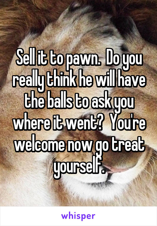 Sell it to pawn.  Do you really think he will have the balls to ask you where it went?  You're welcome now go treat yourself.