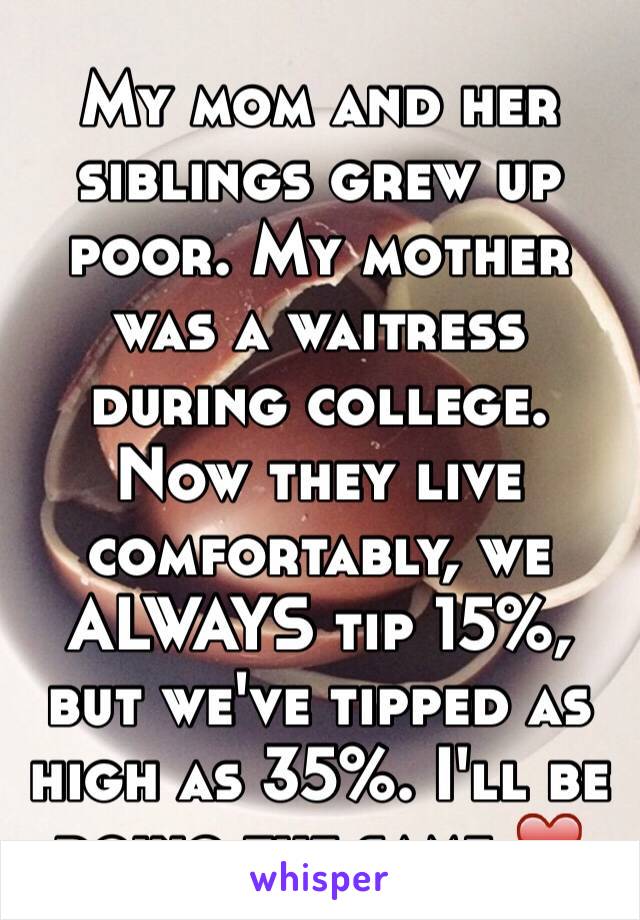 My mom and her siblings grew up poor. My mother was a waitress during college. Now they live comfortably, we ALWAYS tip 15%, but we've tipped as high as 35%. I'll be doing the same ❤️