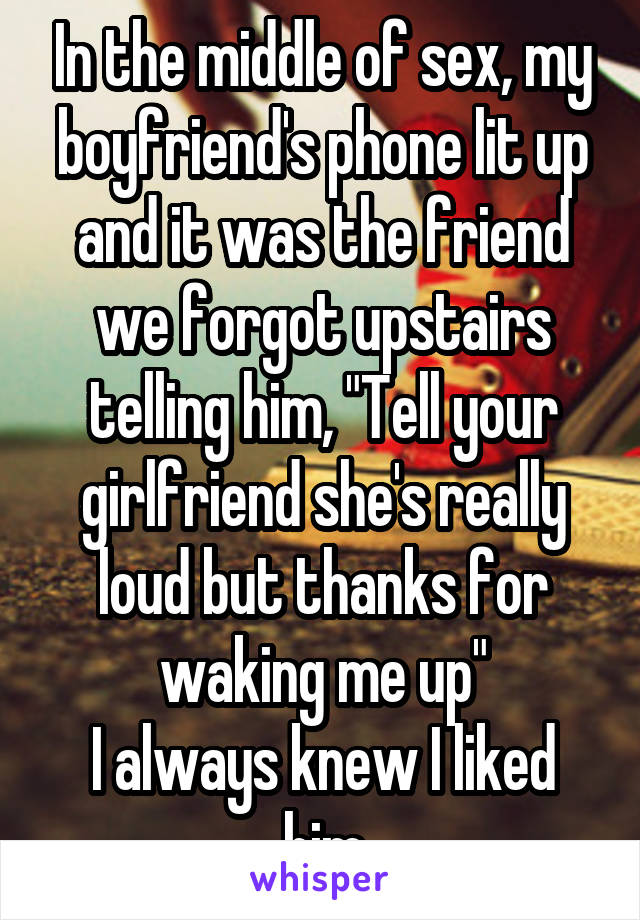 In the middle of sex, my boyfriend's phone lit up and it was the friend we forgot upstairs telling him, "Tell your girlfriend she's really loud but thanks for waking me up"
I always knew I liked him