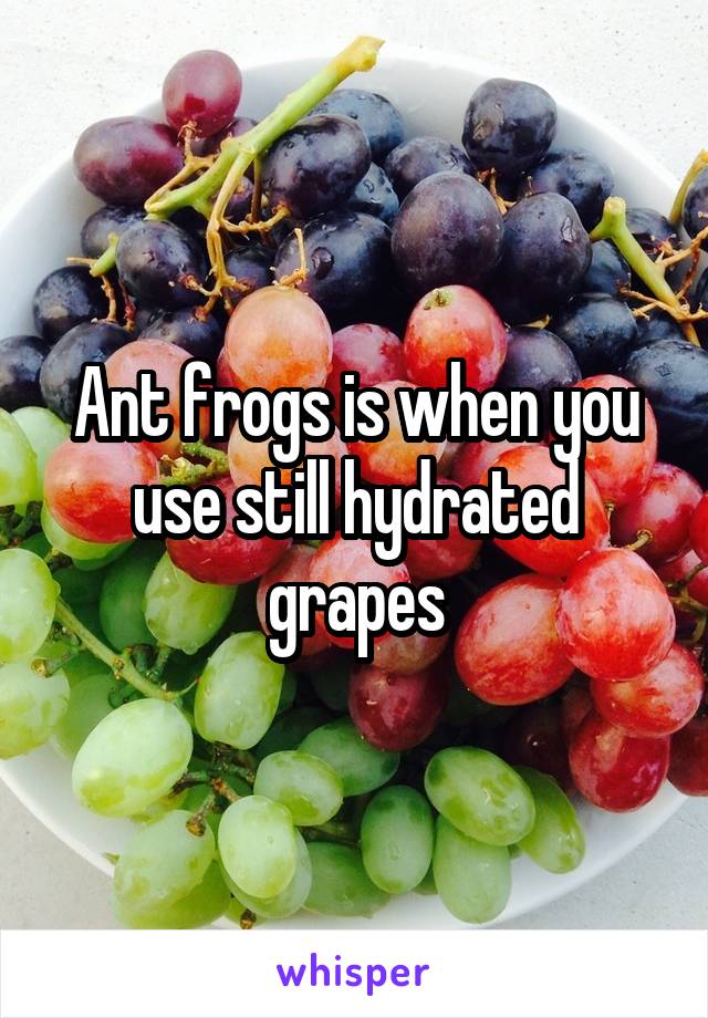 Ant frogs is when you use still hydrated grapes