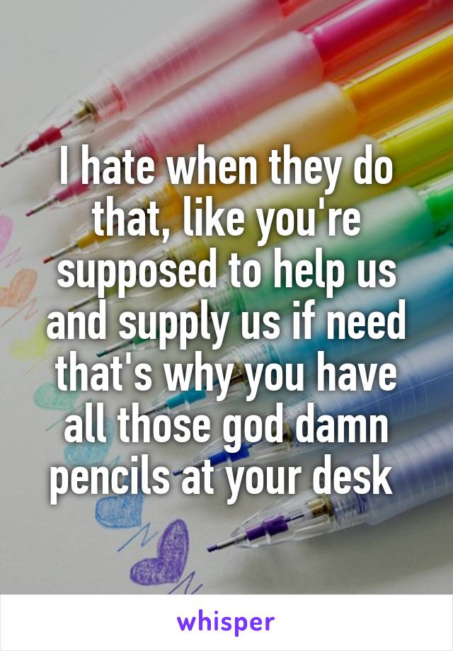 I hate when they do that, like you're supposed to help us and supply us if need that's why you have all those god damn pencils at your desk 