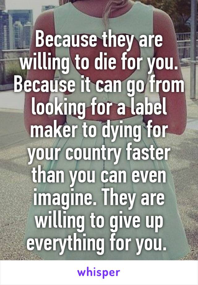 Because they are willing to die for you. Because it can go from looking for a label maker to dying for your country faster than you can even imagine. They are willing to give up everything for you. 