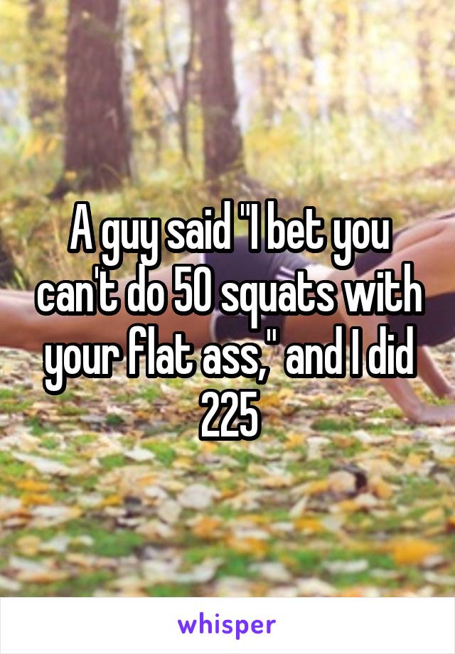 A guy said "I bet you can't do 50 squats with your flat ass," and I did 225