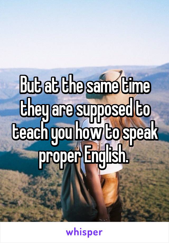 But at the same time they are supposed to teach you how to speak proper English. 