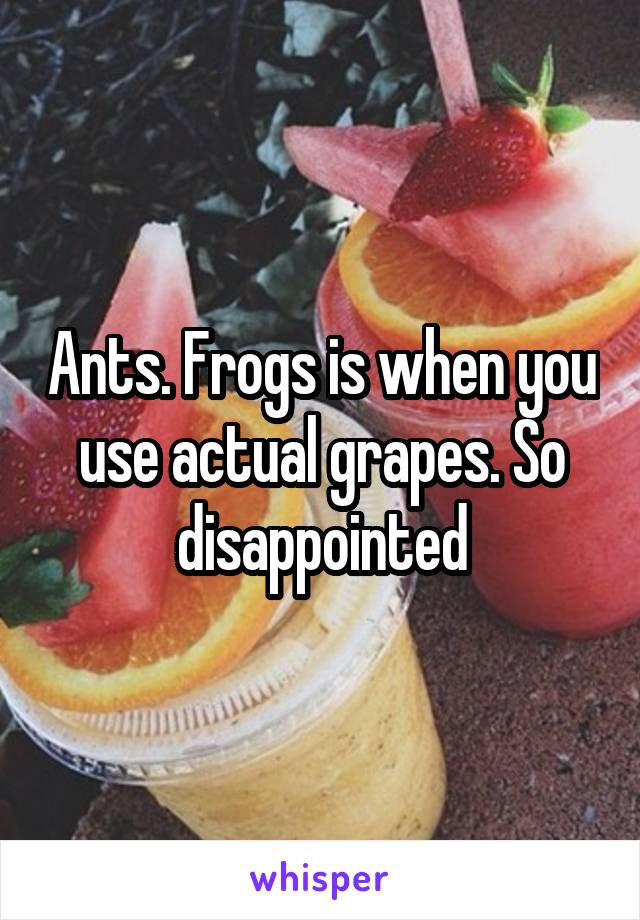 Ants. Frogs is when you use actual grapes. So disappointed