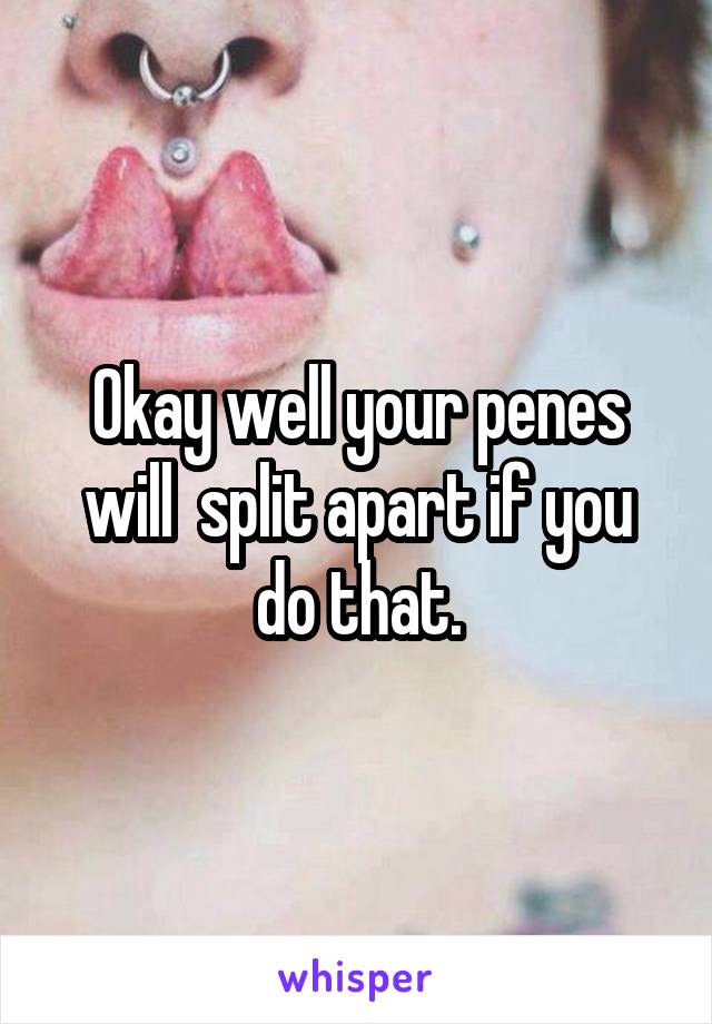 Okay well your penes will  split apart if you do that.