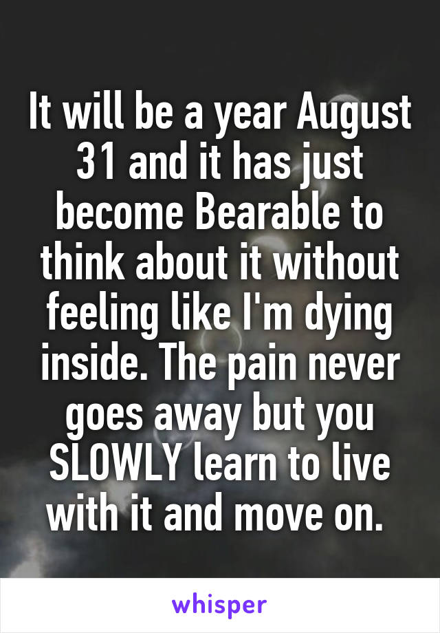 It will be a year August 31 and it has just become Bearable to think about it without feeling like I'm dying inside. The pain never goes away but you SLOWLY learn to live with it and move on. 