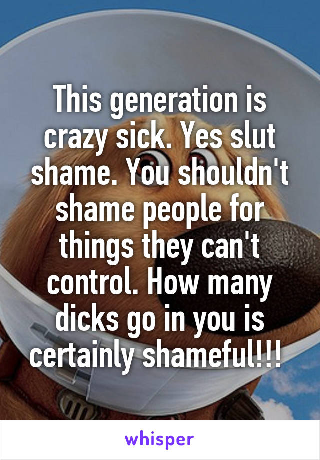 This generation is crazy sick. Yes slut shame. You shouldn't shame people for things they can't control. How many dicks go in you is certainly shameful!!! 