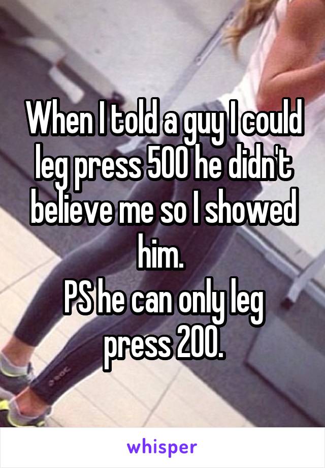 When I told a guy I could leg press 500 he didn't believe me so I showed him. 
PS he can only leg press 200.