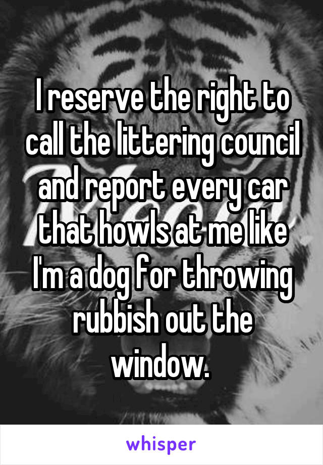 I reserve the right to call the littering council and report every car that howls at me like I'm a dog for throwing rubbish out the window. 