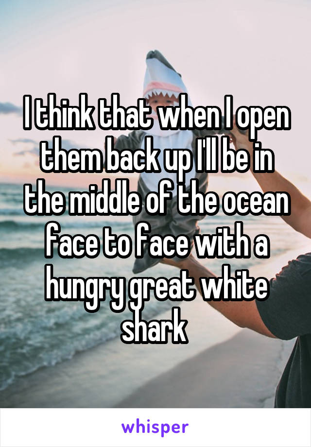 I think that when I open them back up I'll be in the middle of the ocean face to face with a hungry great white shark 