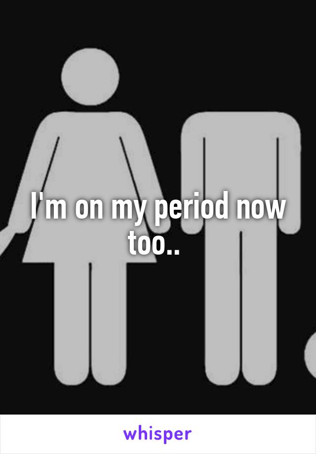 I'm on my period now too.. 