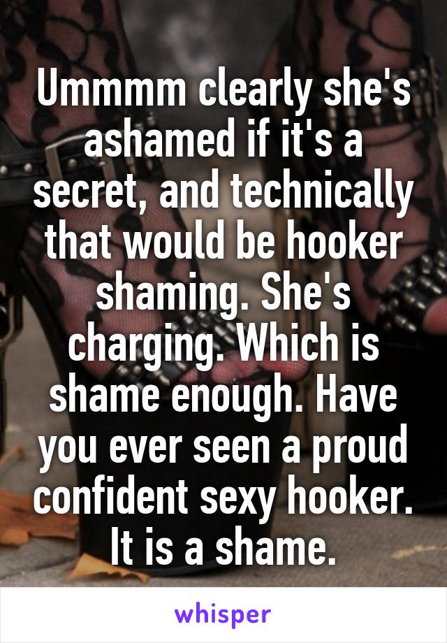 Ummmm clearly she's ashamed if it's a secret, and technically that would be hooker shaming. She's charging. Which is shame enough. Have you ever seen a proud confident sexy hooker. It is a shame.
