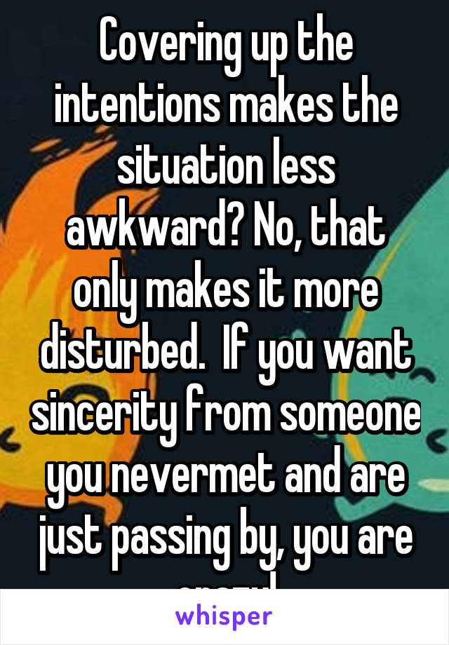 Covering up the intentions makes the situation less awkward? No, that only makes it more disturbed.  If you want sincerity from someone you nevermet and are just passing by, you are crazy!