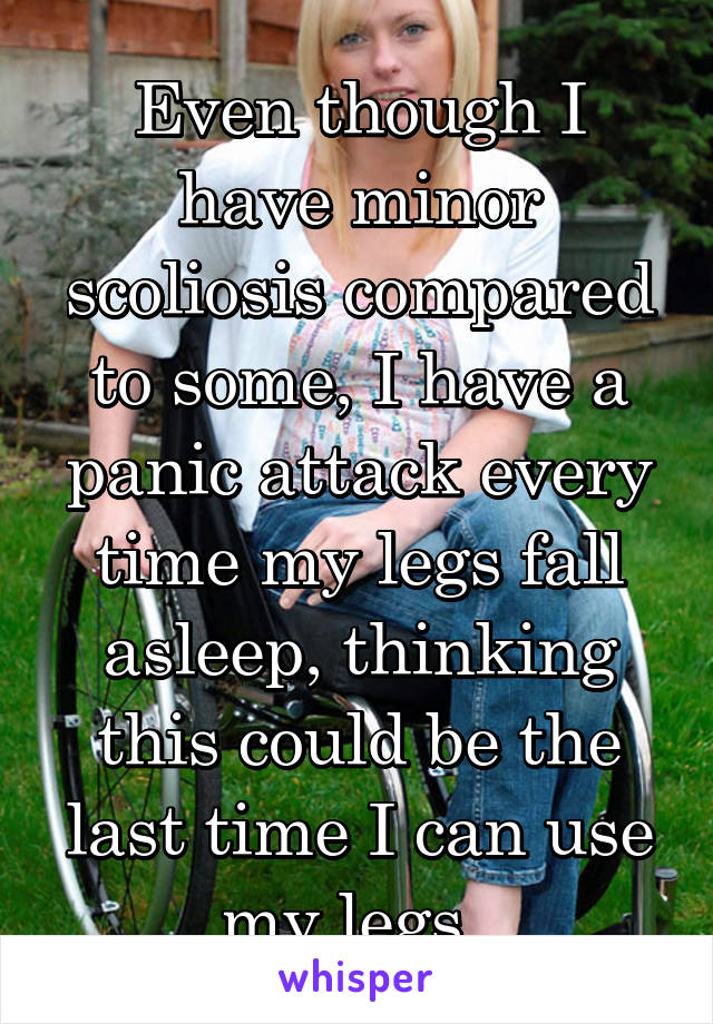 Even though I have minor scoliosis compared to some, I have a panic attack every time my legs fall asleep, thinking this could be the last time I can use my legs..