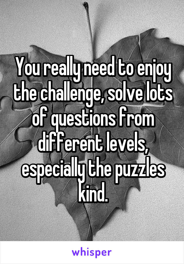 You really need to enjoy the challenge, solve lots of questions from different levels, especially the puzzles kind.
