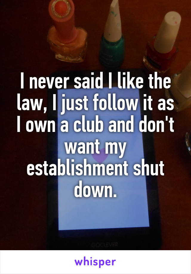 I never said I like the law, I just follow it as I own a club and don't want my establishment shut down.