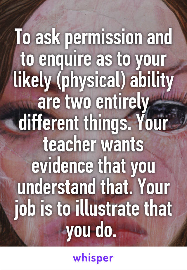 To ask permission and to enquire as to your likely (physical) ability are two entirely different things. Your teacher wants evidence that you understand that. Your job is to illustrate that you do. 