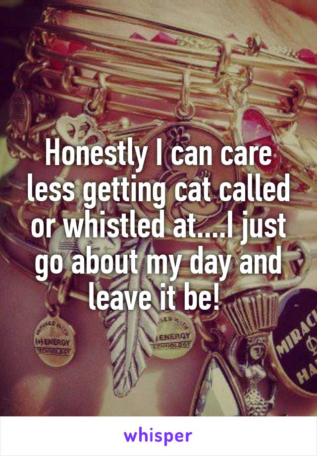 Honestly I can care less getting cat called or whistled at....I just go about my day and leave it be! 