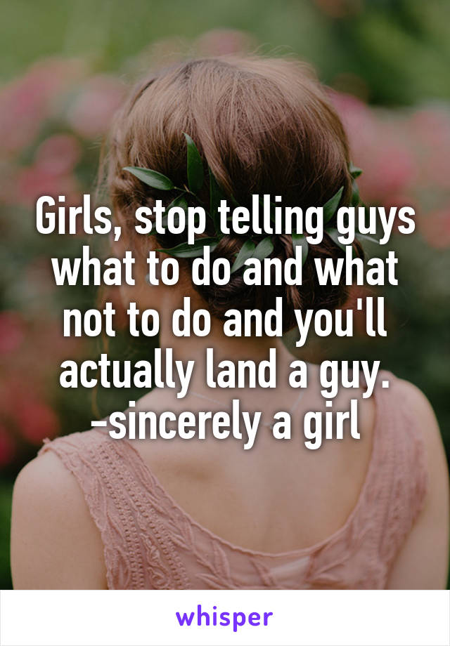 Girls, stop telling guys what to do and what not to do and you'll actually land a guy.
-sincerely a girl