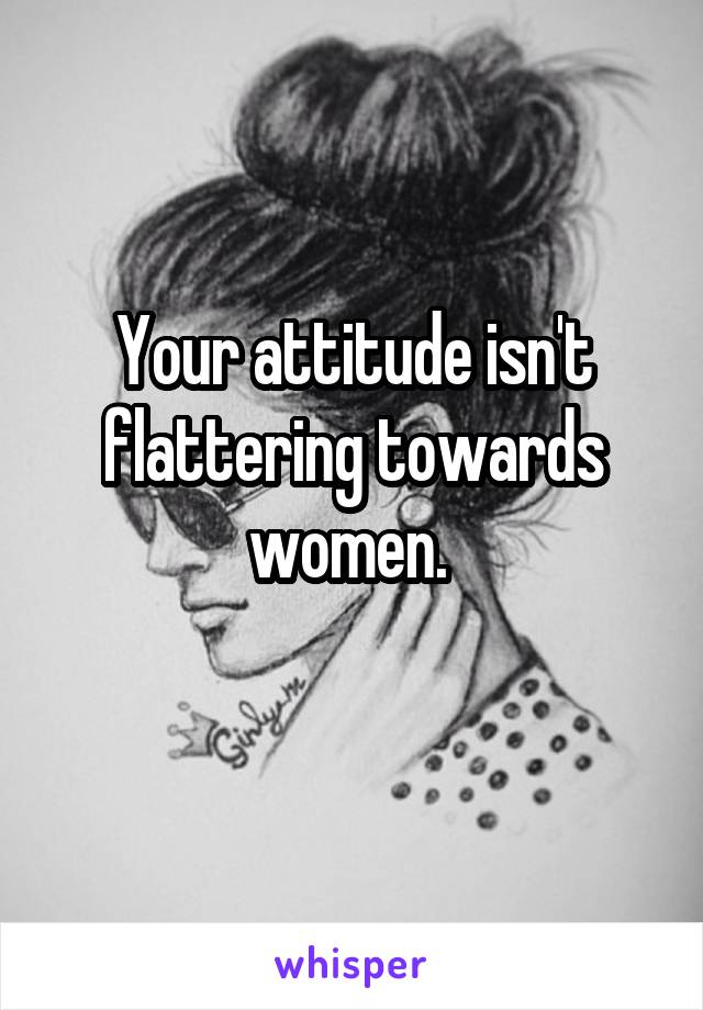 Your attitude isn't flattering towards women. 
